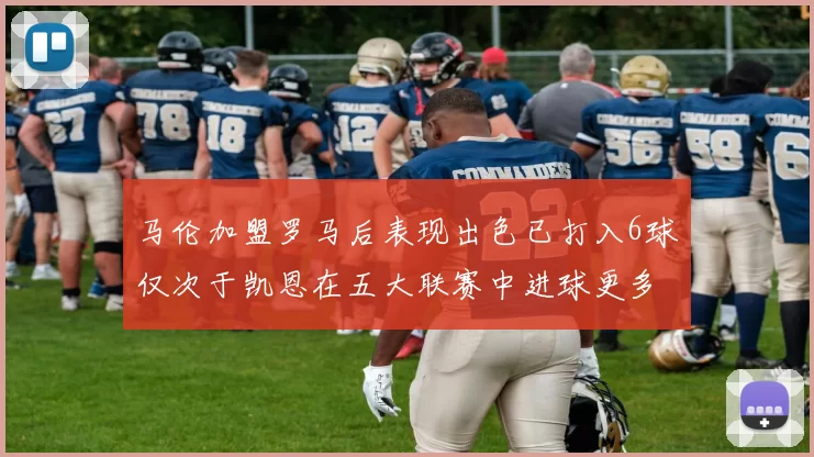 马伦加盟罗马后表现出色已打入6球仅次于凯恩在五大联赛中进球更多