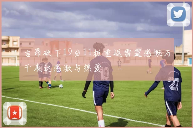 吉昂砍下19分11板重返雷霆感慨万千表达感激与热爱