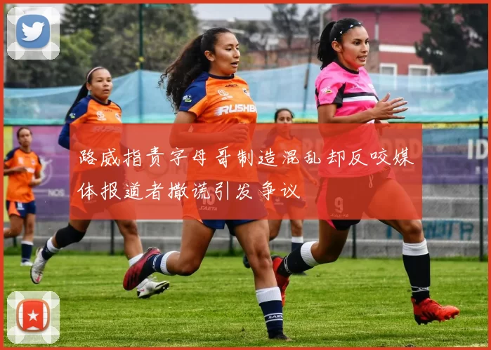 路威指责字母哥制造混乱却反咬媒体报道者撒谎引发争议