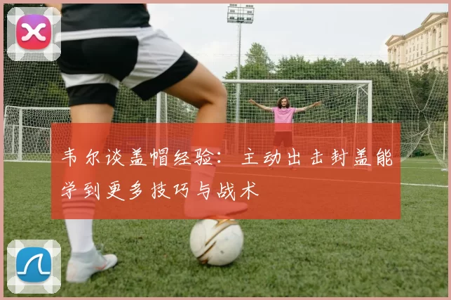 韦尔谈盖帽经验：主动出击封盖能学到更多技巧与战术