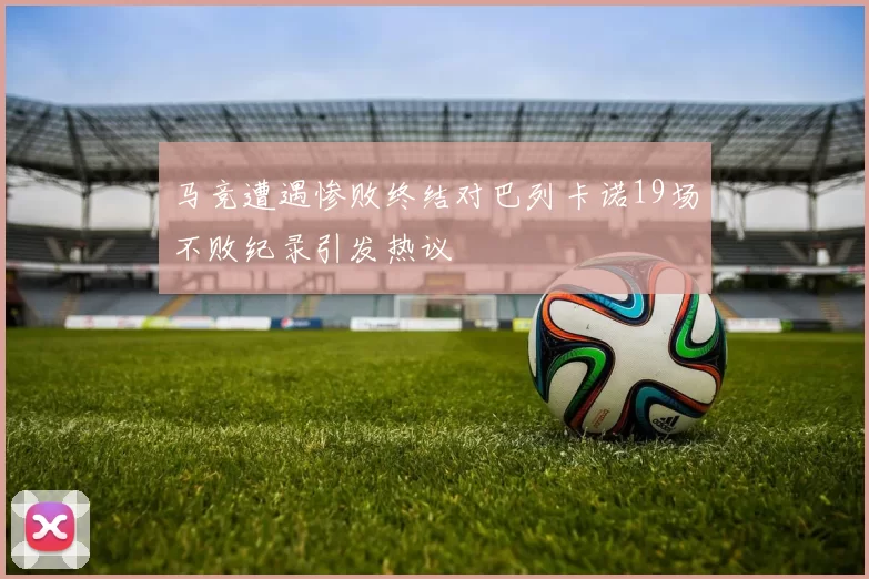 马竞遭遇惨败终结对巴列卡诺19场不败纪录引发热议