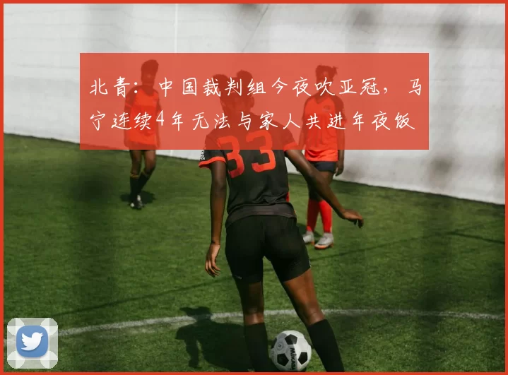 北青：中国裁判组今夜吹亚冠，马宁连续4年无法与家人共进年夜饭