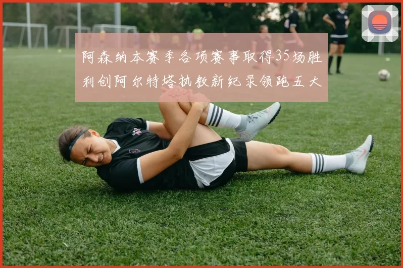 阿森纳本赛季各项赛事取得35场胜利创阿尔特塔执教新纪录领跑五大联赛