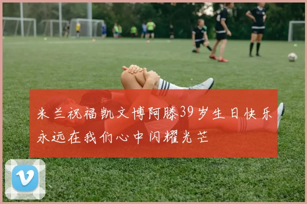 米兰祝福凯文博阿滕39岁生日快乐永远在我们心中闪耀光芒