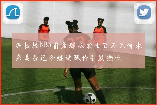 弗拉格NBA首秀球衣拍出百万天价未来是否还会继续涨价引发热议