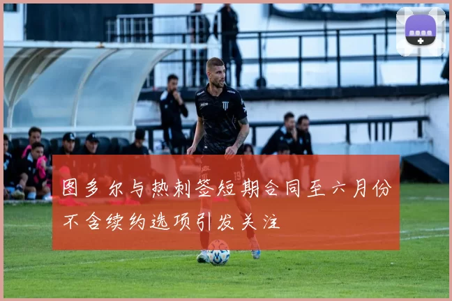 图多尔与热刺签短期合同至六月份不含续约选项引发关注