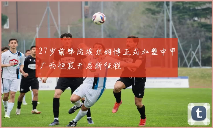 27岁前锋诺埃尔姆博正式加盟中甲广西恒宸开启新征程