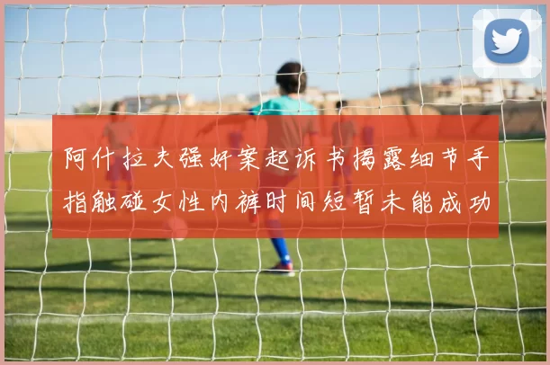 阿什拉夫强奸案起诉书揭露细节手指触碰女性内裤时间短暂未能成功挣脱