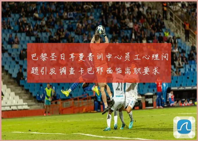 巴黎圣日耳曼青训中心员工心理问题引发调查卡巴耶面临离职要求
