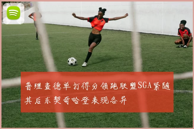 普理查德单打得分领跑联盟SGA紧随其后东契奇哈登表现各异