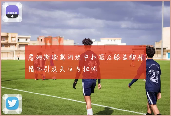 詹姆斯透露训练中扣篮后膝盖酸痛情况引发关注与担忧