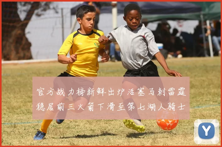官方战力榜新鲜出炉活塞马刺雷霆稳居前三火箭下滑至第七湖人骑士表现不佳