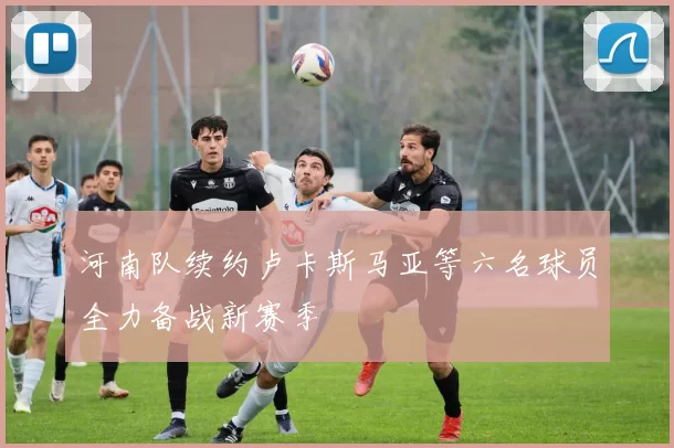 河南队续约卢卡斯马亚等六名球员全力备战新赛季