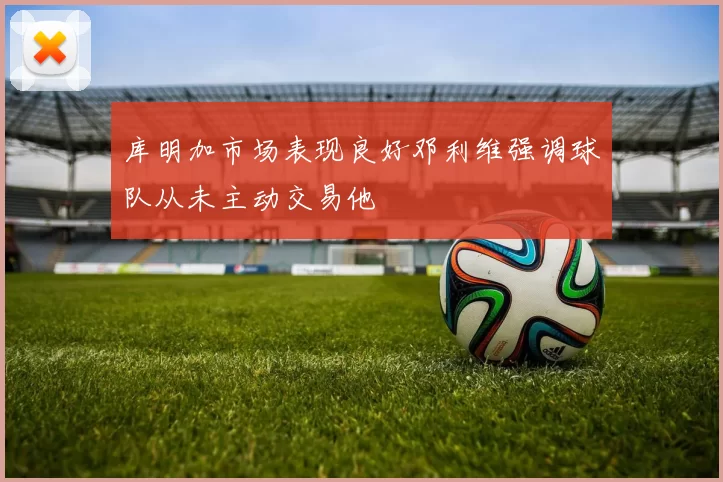 库明加市场表现良好邓利维强调球队从未主动交易他