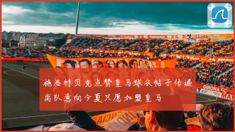 施洛特贝克点赞皇马球衣帖子传递离队意向今夏只愿加盟皇马