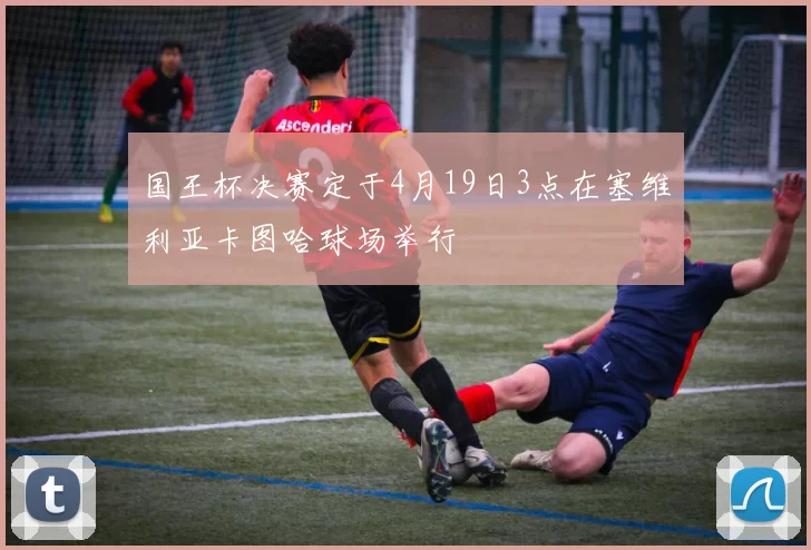 国王杯决赛定于4月19日3点在塞维利亚卡图哈球场举行