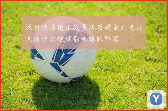 沃尔特马德出战曼联存疑麦利克拉夫特沙尔缺席影响球队阵容